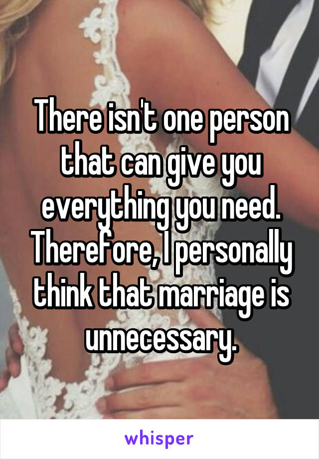 There isn't one person that can give you everything you need. Therefore, I personally think that marriage is unnecessary.