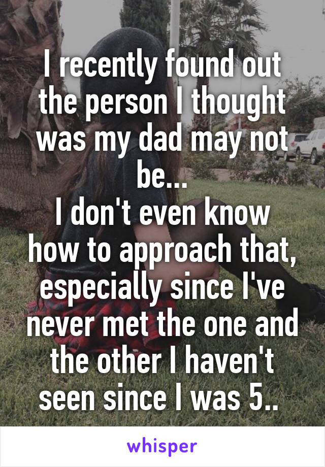 I recently found out the person I thought was my dad may not be...
I don't even know how to approach that, especially since I've never met the one and the other I haven't seen since I was 5.. 