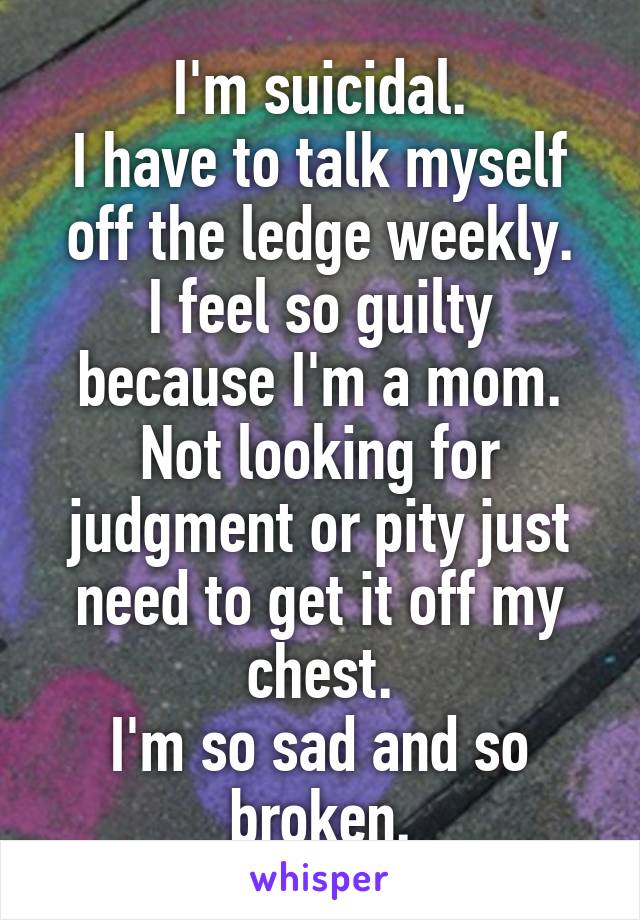 I'm suicidal.
I have to talk myself off the ledge weekly.
I feel so guilty because I'm a mom. Not looking for judgment or pity just need to get it off my chest.
I'm so sad and so broken.