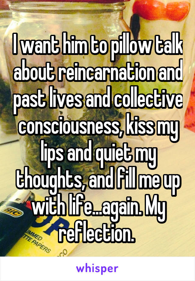 I want him to pillow talk about reincarnation and past lives and collective consciousness, kiss my lips and quiet my thoughts, and fill me up with life...again. My reflection. 