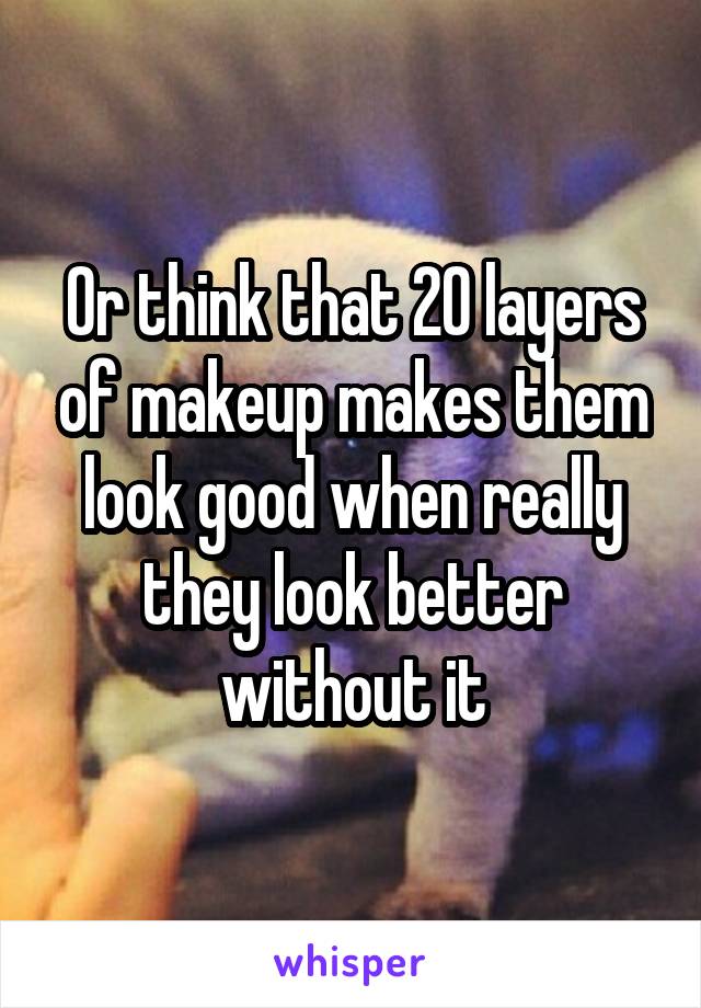 Or think that 20 layers of makeup makes them look good when really they look better without it