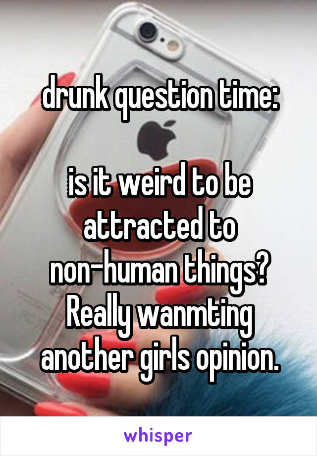 drunk question time:

is it weird to be attracted to non-human things? Really wanmting another girls opinion.