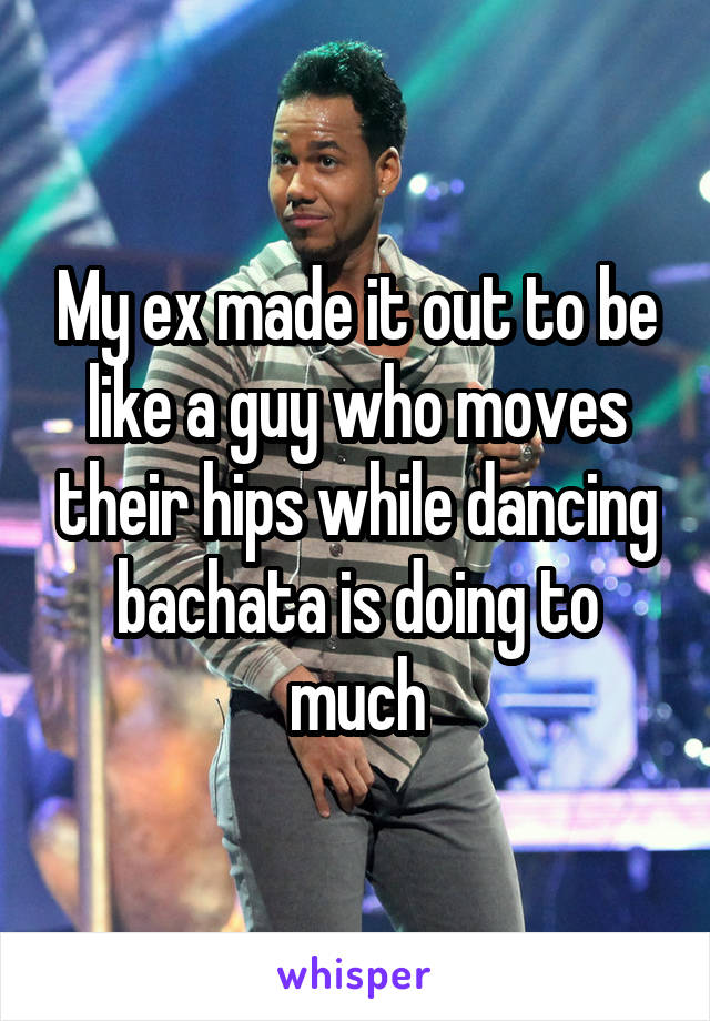 My ex made it out to be like a guy who moves their hips while dancing bachata is doing to much