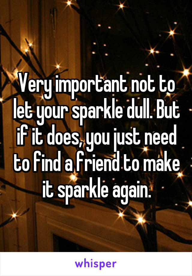 Very important not to let your sparkle dull. But if it does, you just need to find a friend to make it sparkle again.