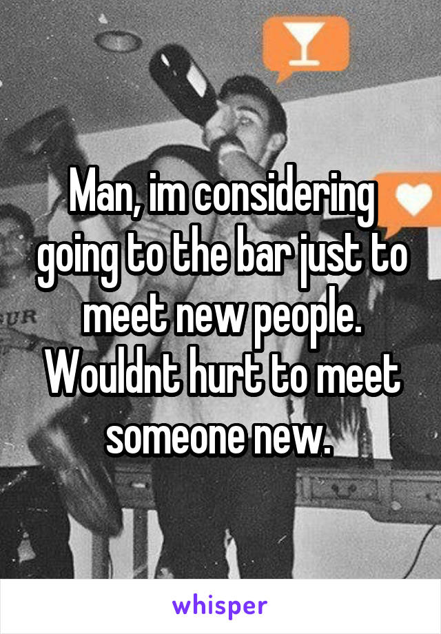 Man, im considering going to the bar just to meet new people. Wouldnt hurt to meet someone new. 