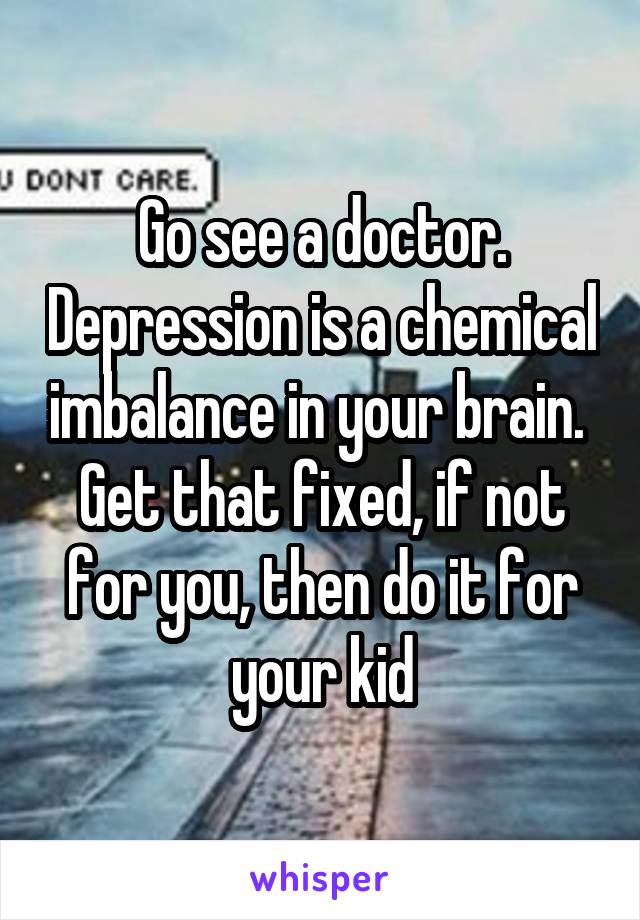 Go see a doctor. Depression is a chemical imbalance in your brain.  Get that fixed, if not for you, then do it for your kid