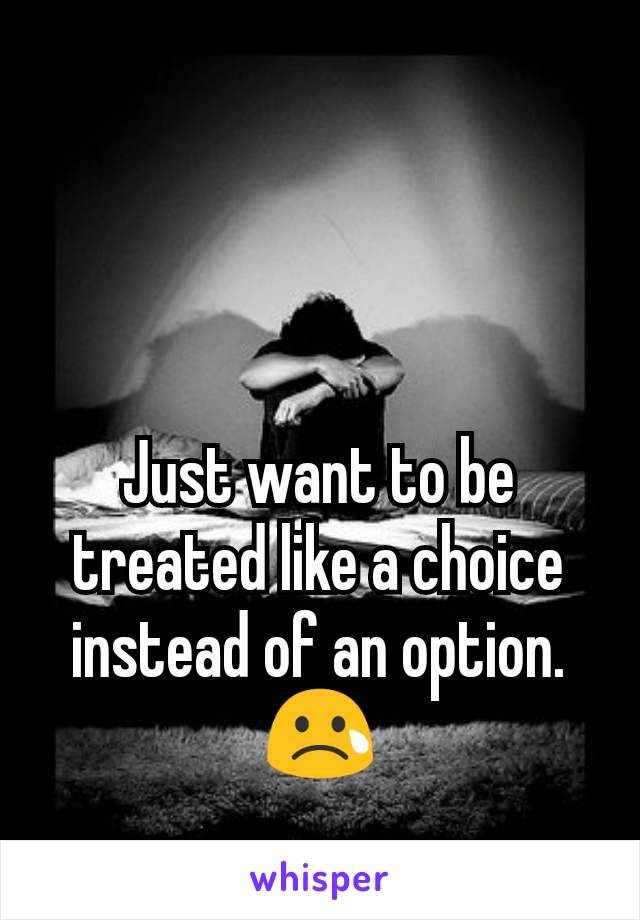 Just want to be treated like a choice instead of an option. 😢