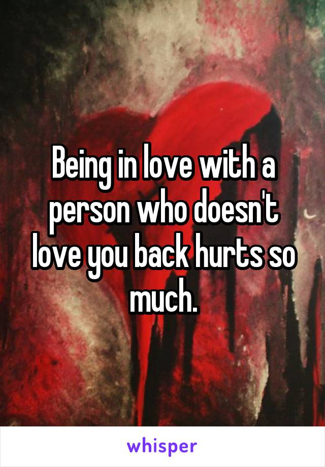 Being in love with a person who doesn't love you back hurts so much.