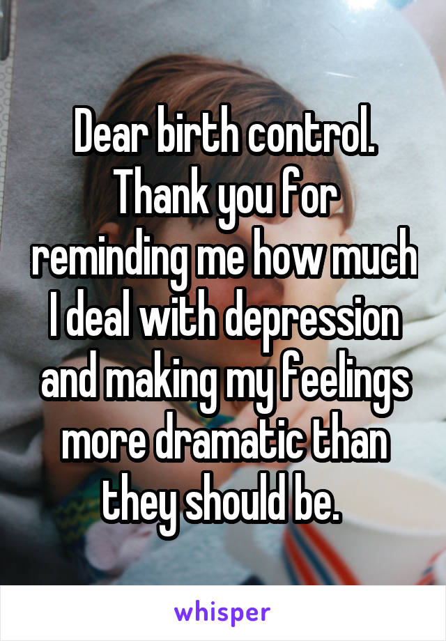 Dear birth control. Thank you for reminding me how much I deal with depression and making my feelings more dramatic than they should be. 