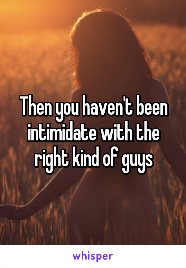 Then you haven't been intimidate with the right kind of guys