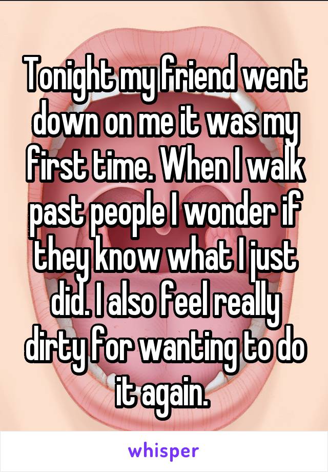 Tonight my friend went down on me it was my first time. When I walk past people I wonder if they know what I just did. I also feel really dirty for wanting to do it again. 