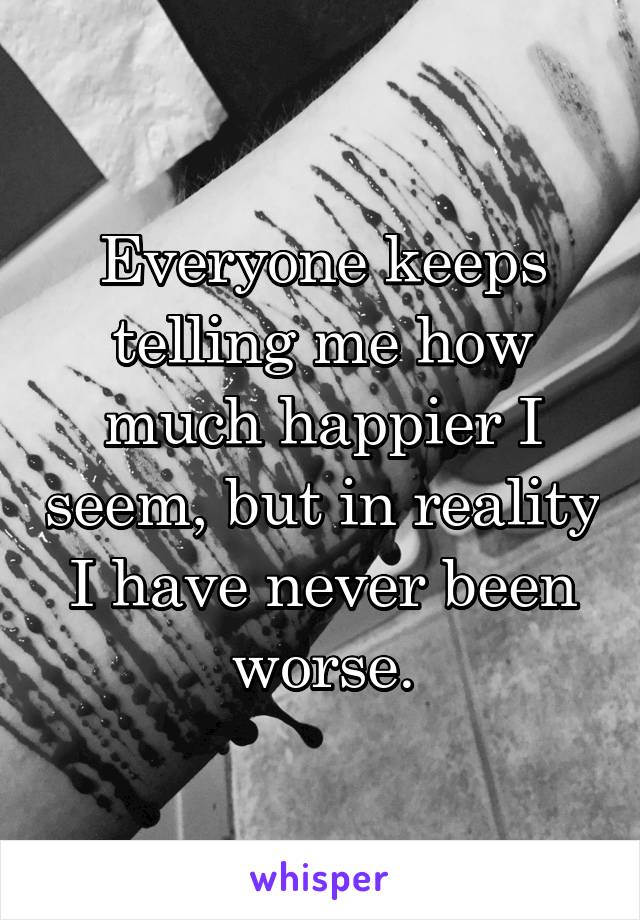 Everyone keeps telling me how much happier I seem, but in reality I have never been worse.