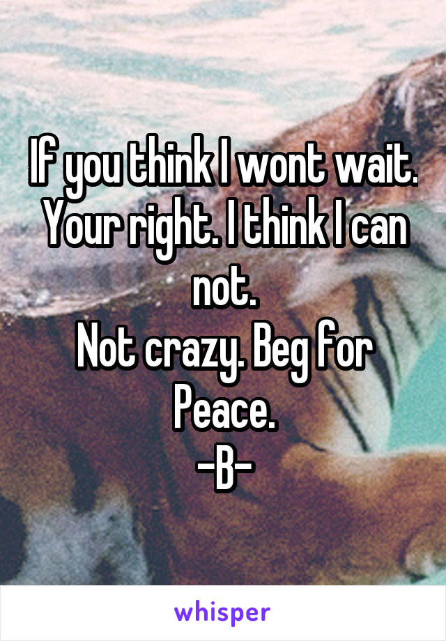 If you think I wont wait. Your right. I think I can not.
Not crazy. Beg for
Peace.
-B-