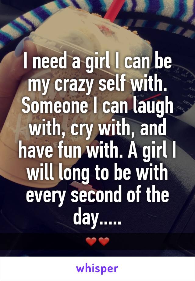 I need a girl I can be my crazy self with. Someone I can laugh with, cry with, and have fun with. A girl I will long to be with every second of the day.....