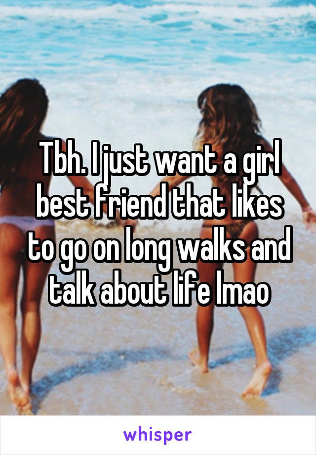 Tbh. I just want a girl best friend that likes to go on long walks and talk about life lmao