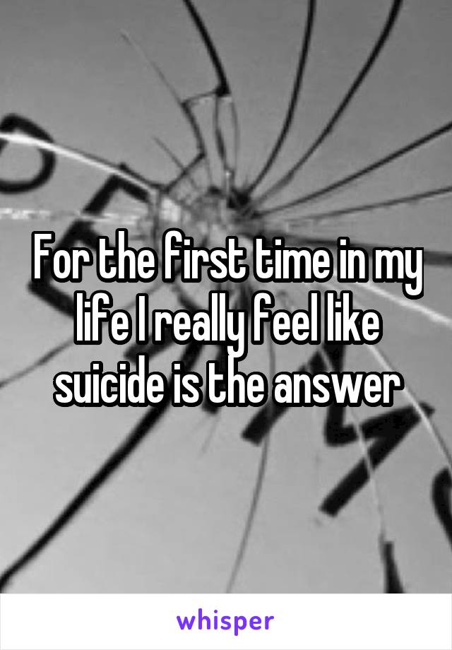 For the first time in my life I really feel like suicide is the answer