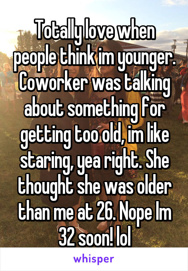 Totally love when people think im younger. Coworker was talking about something for getting too old, im like staring, yea right. She thought she was older than me at 26. Nope Im 32 soon! lol