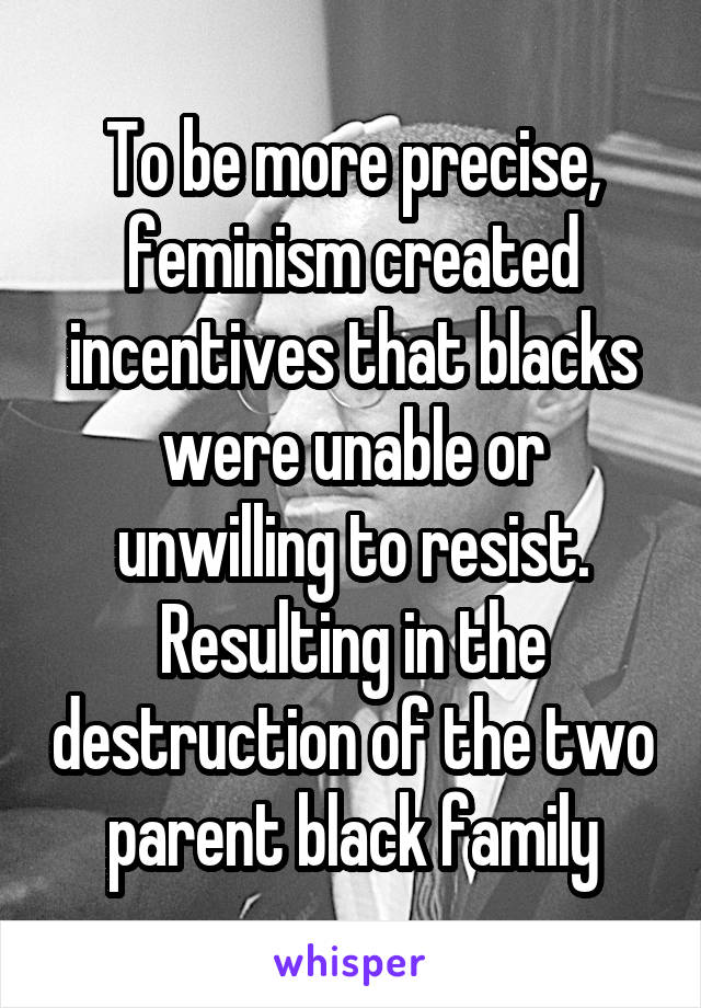 To be more precise, feminism created incentives that blacks were unable or unwilling to resist. Resulting in the destruction of the two parent black family