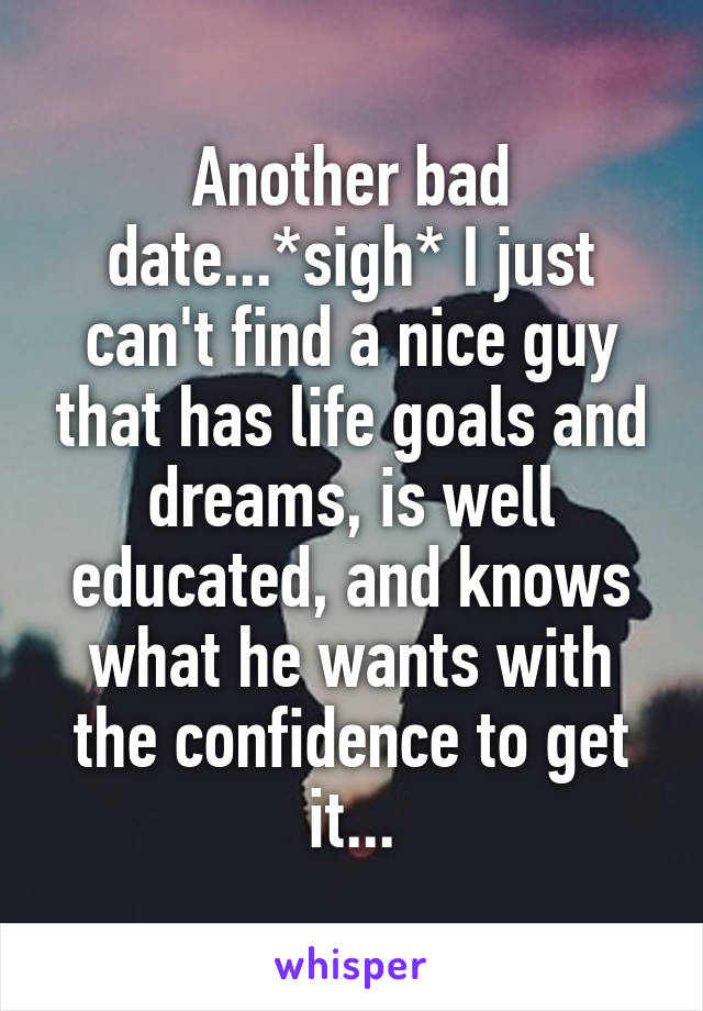 Another bad date...*sigh* I just can't find a nice guy that has life goals and dreams, is well educated, and knows what he wants with the confidence to get it...
