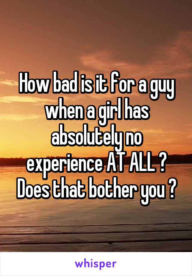 How bad is it for a guy when a girl has absolutely no experience AT ALL ? Does that bother you ?