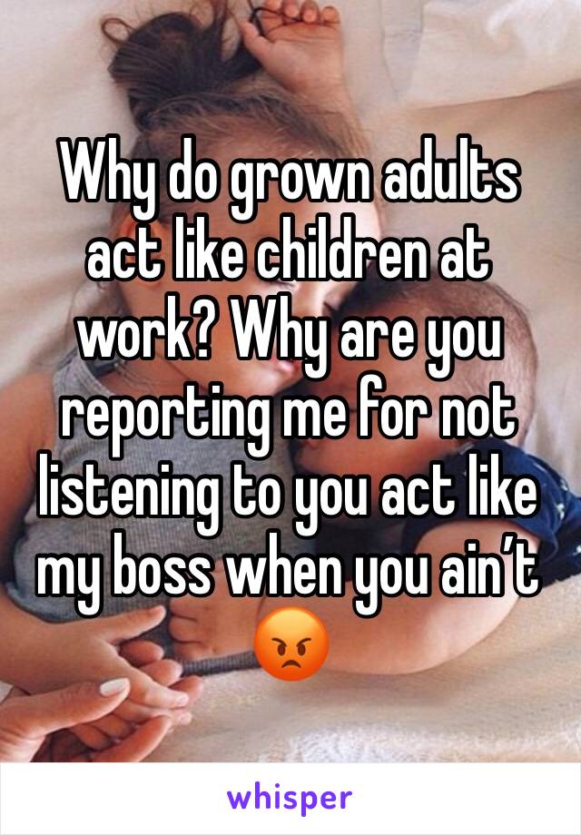Why do grown adults act like children at work? Why are you reporting me for not listening to you act like my boss when you ain’t 😡