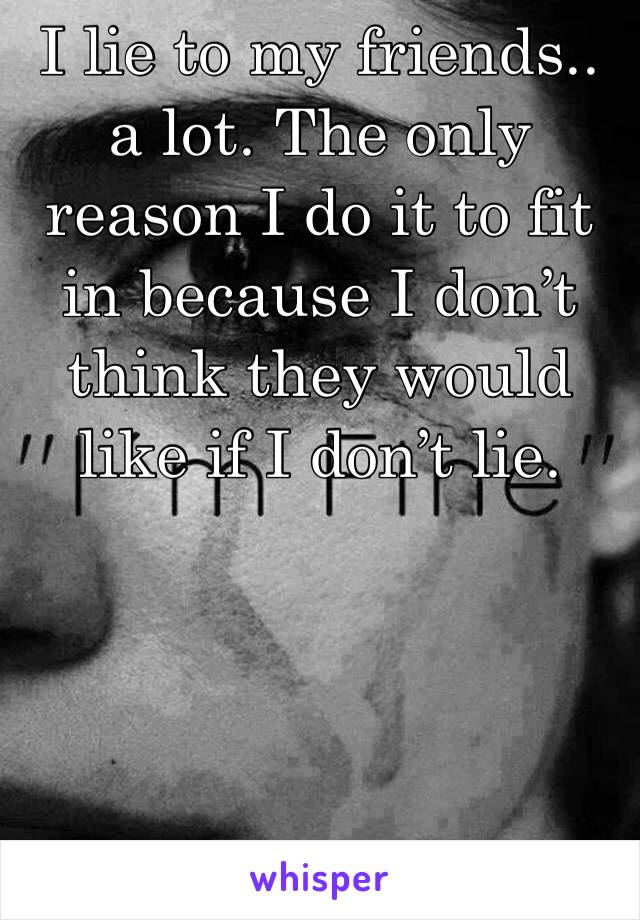 I lie to my friends.. a lot. The only reason I do it to fit in because I don’t think they would like if I don’t lie.