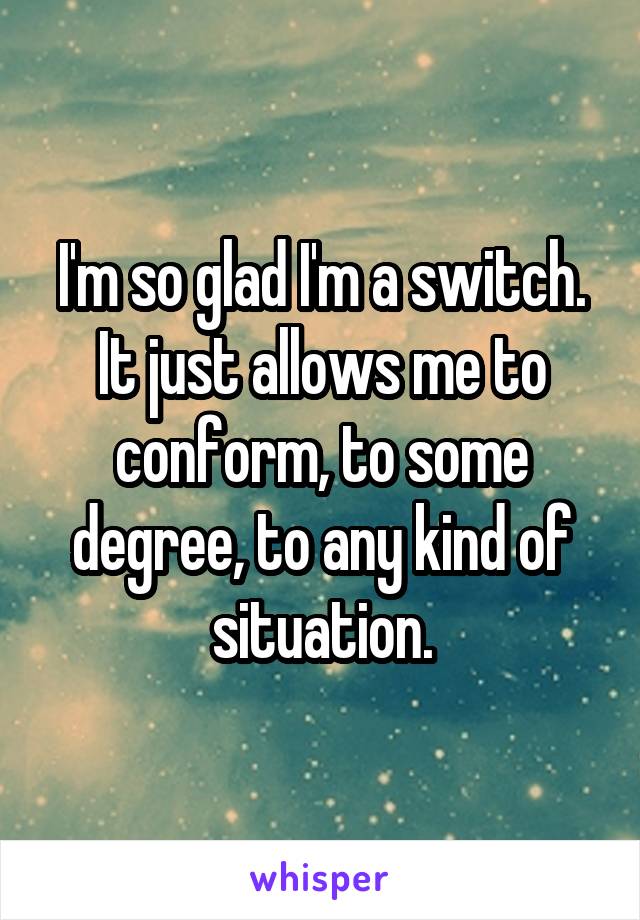 I'm so glad I'm a switch. It just allows me to conform, to some degree, to any kind of situation.