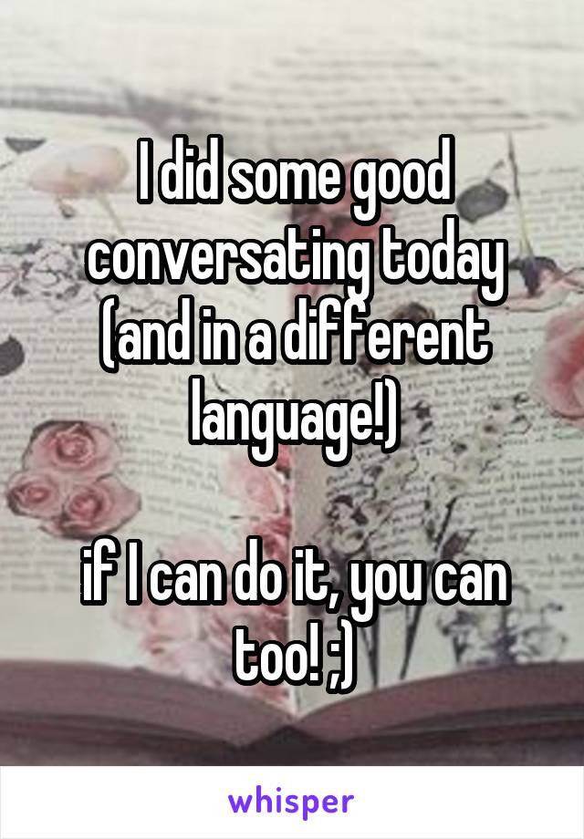 I did some good conversating today (and in a different language!)

if I can do it, you can too! ;)