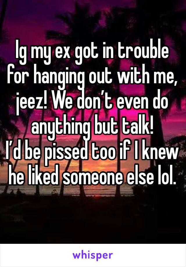 Ig my ex got in trouble for hanging out with me, jeez! We don’t even do anything but talk! 
I’d be pissed too if I knew he liked someone else lol. 