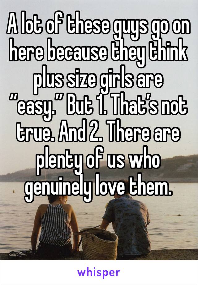 A lot of these guys go on here because they think plus size girls are “easy.” But 1. That’s not true. And 2. There are plenty of us who genuinely love them. 