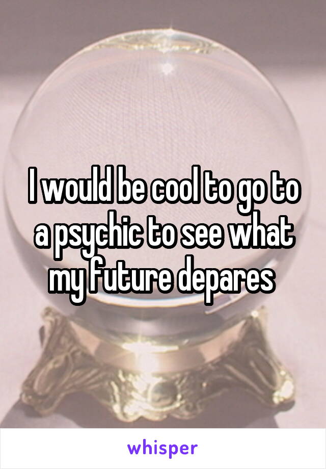 I would be cool to go to a psychic to see what my future depares 