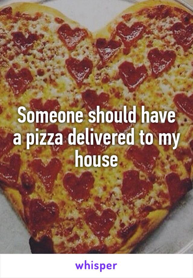 Someone should have a pizza delivered to my house