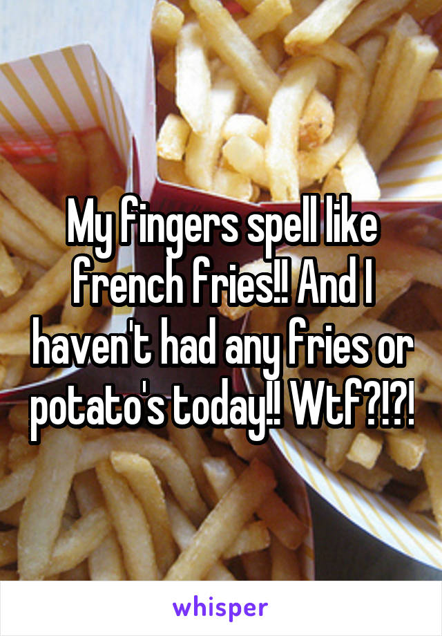 My fingers spell like french fries!! And I haven't had any fries or potato's today!! Wtf?!?!