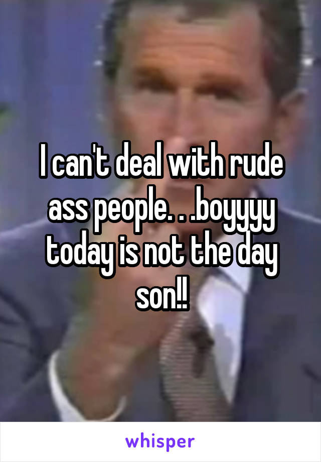 I can't deal with rude ass people. . .boyyyy today is not the day son!!