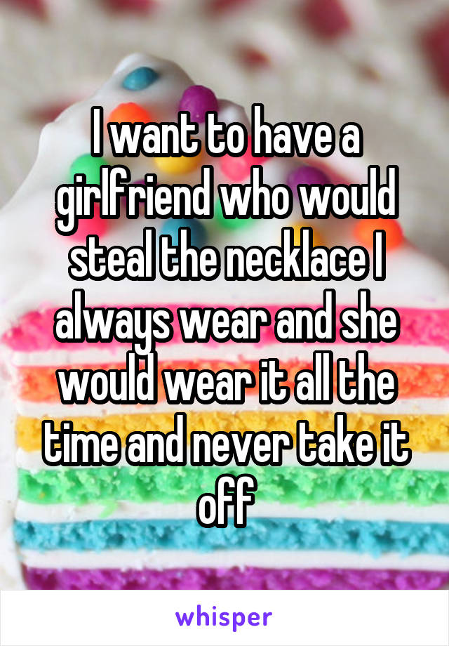I want to have a girlfriend who would steal the necklace I always wear and she would wear it all the time and never take it off