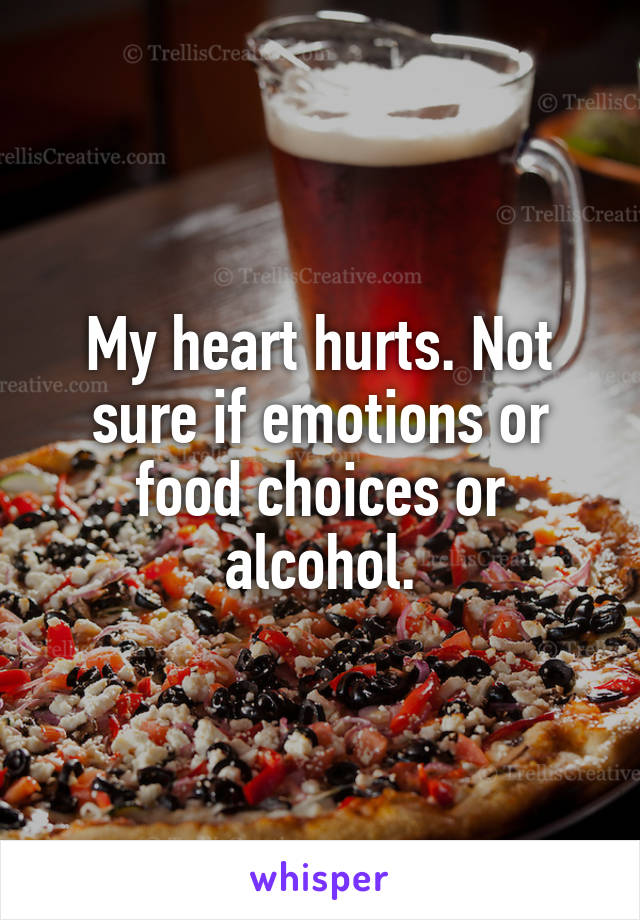 My heart hurts. Not sure if emotions or food choices or alcohol.