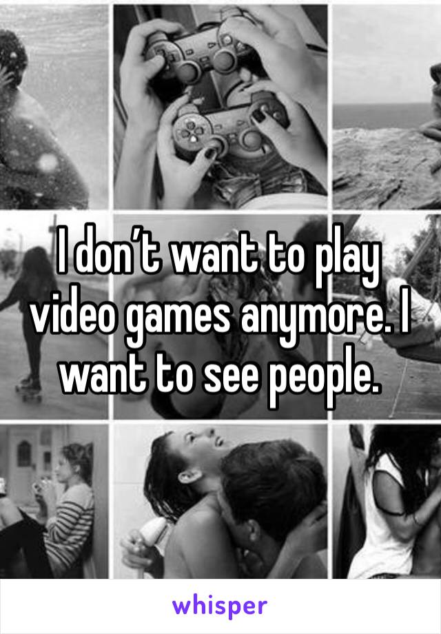 I don’t want to play video games anymore. I want to see people.