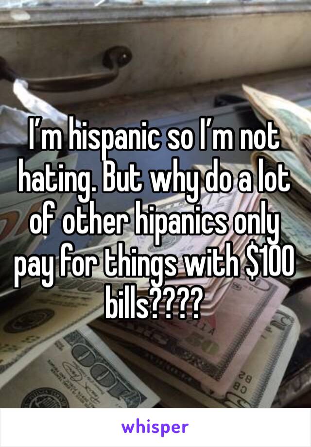I’m hispanic so I’m not hating. But why do a lot of other hipanics only pay for things with $100 bills????