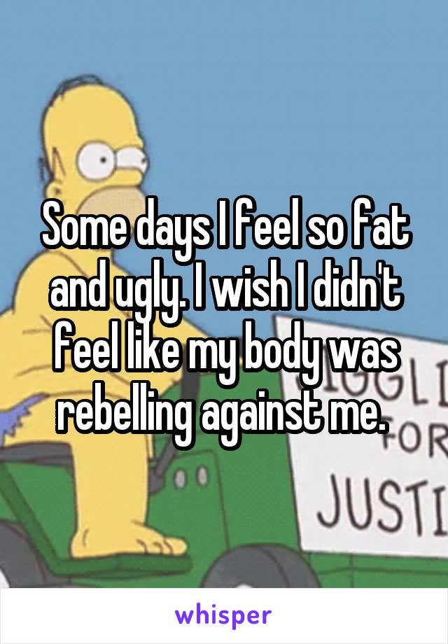 Some days I feel so fat and ugly. I wish I didn't feel like my body was rebelling against me. 