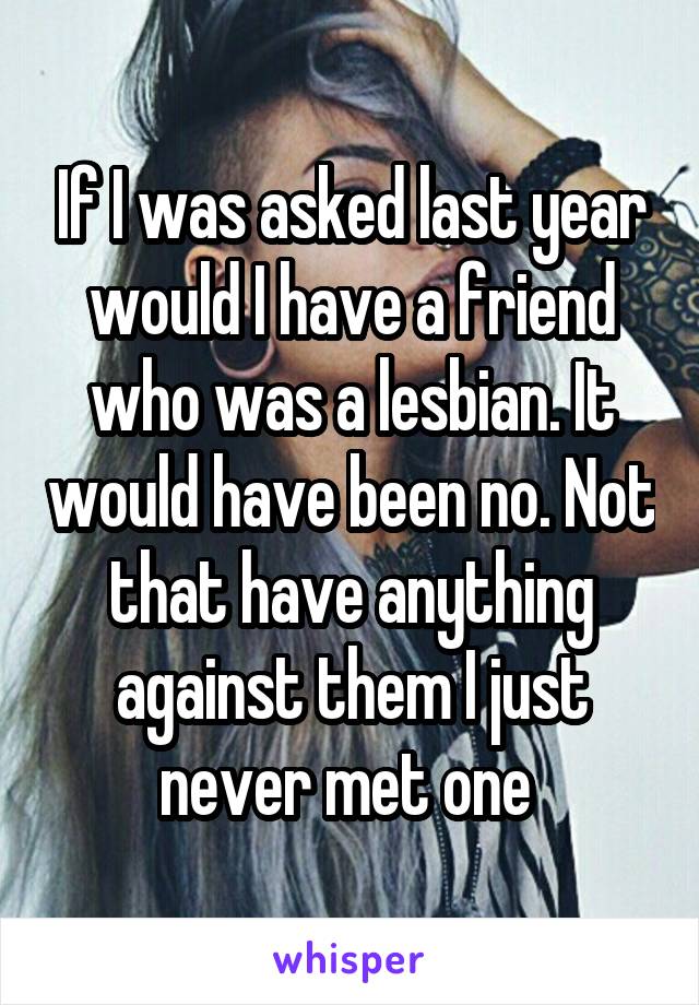 If I was asked last year would I have a friend who was a lesbian. It would have been no. Not that have anything against them I just never met one 