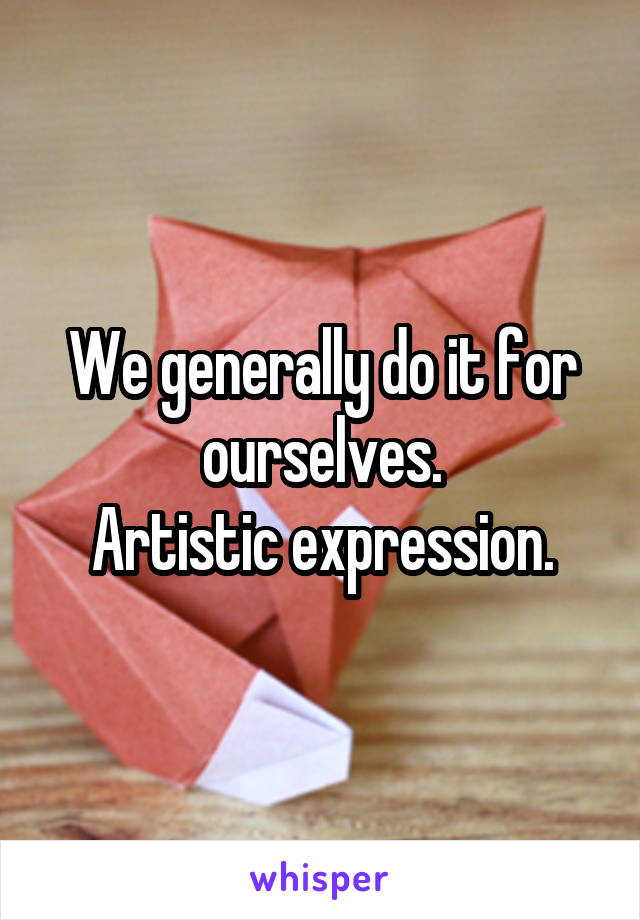 We generally do it for ourselves.
Artistic expression.