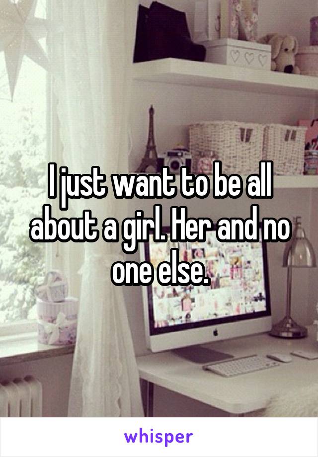 I just want to be all about a girl. Her and no one else.