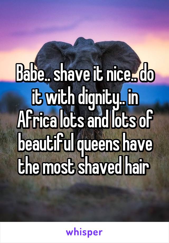 Babe.. shave it nice.. do it with dignity.. in Africa lots and lots of beautiful queens have the most shaved hair 