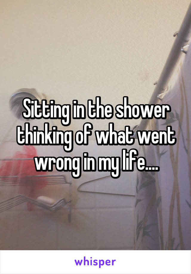 Sitting in the shower thinking of what went wrong in my life....