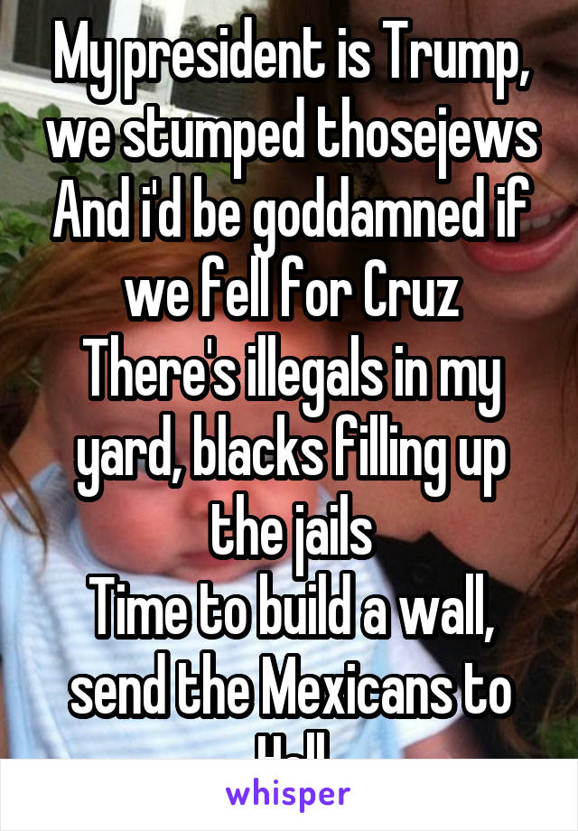 My president is Trump, we stumped thosejews
And i'd be goddamned if we fell for Cruz
There's illegals in my yard, blacks filling up the jails
Time to build a wall, send the Mexicans to Hell