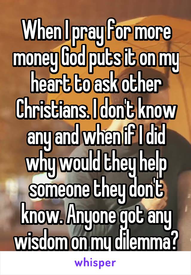 When I pray for more money God puts it on my heart to ask other Christians. I don't know any and when if I did why would they help someone they don't know. Anyone got any wisdom on my dilemma?