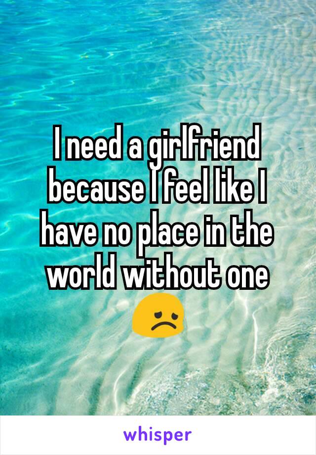 I need a girlfriend because I feel like I have no place in the world without one 😞
