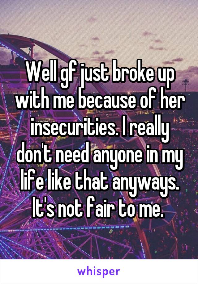 Well gf just broke up with me because of her insecurities. I really don't need anyone in my life like that anyways. It's not fair to me. 