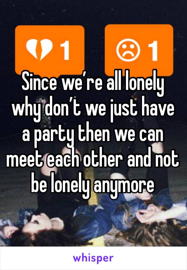 Since we’re all lonely why don’t we just have a party then we can meet each other and not be lonely anymore 