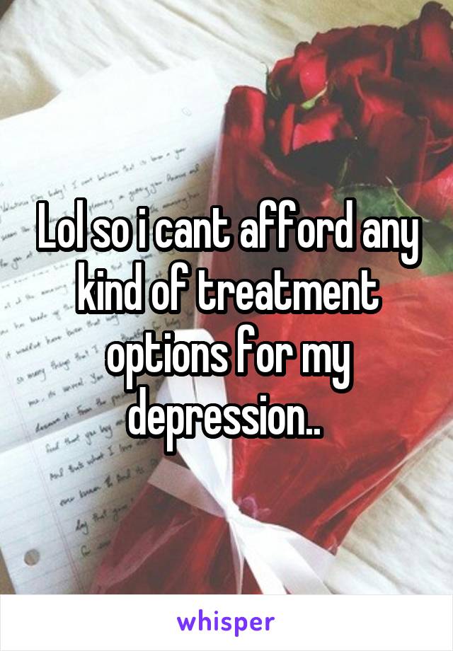 Lol so i cant afford any kind of treatment options for my depression.. 